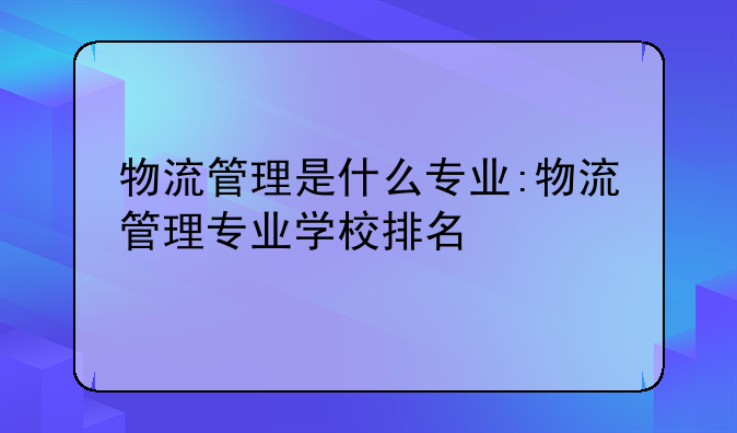 物流管理是什么专业:物流管理专业学校排名