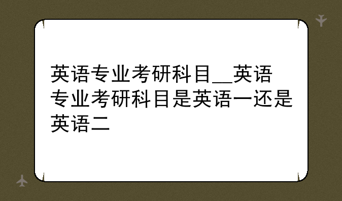 英语专业考研科目__英语专业考研科目是英语一还是英语二