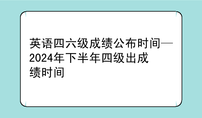 英语四六级成绩公布时间—2024年下半年四级出成绩时间