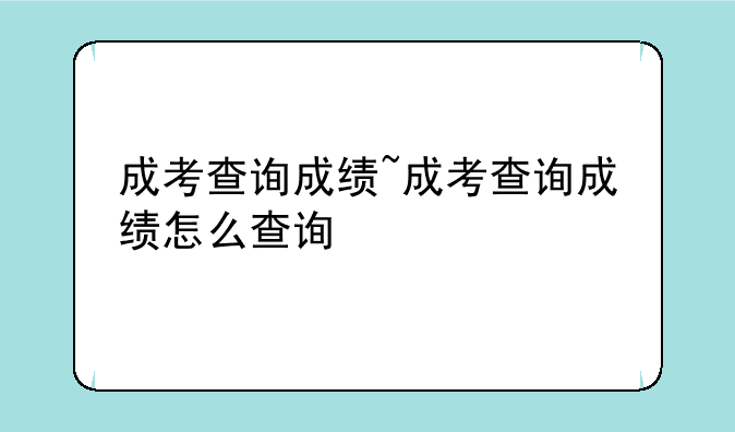 成考查询成绩~成考查询成绩怎么查询