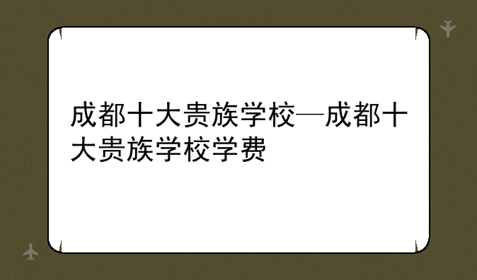 成都十大贵族学校—成都十大贵族学校学费