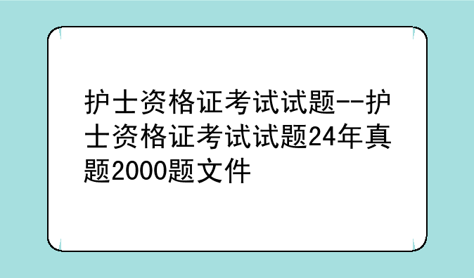 护士资格证考试试题--护士资格证考试试题24年真题2000题文件