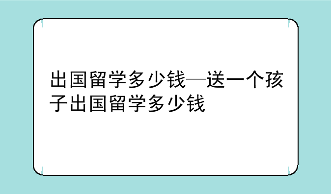 出国留学多少钱—送一个孩子出国留学多少钱