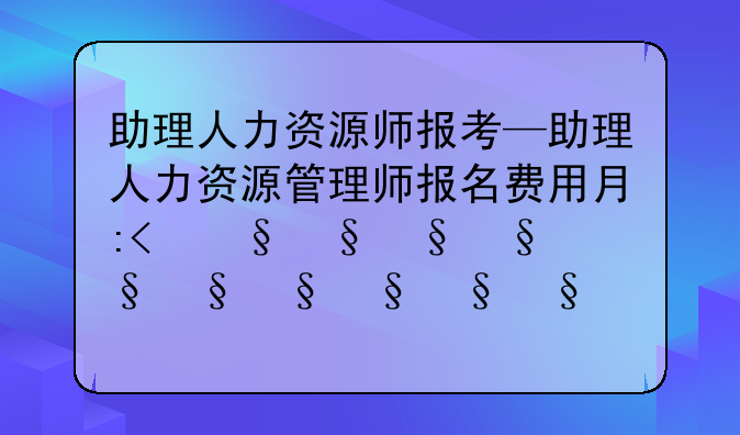 助理人力资源师报考—助理人力资源管理师报名费用有多少