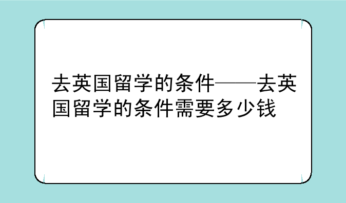去英国留学的条件——去英国留学的条件需要多少钱