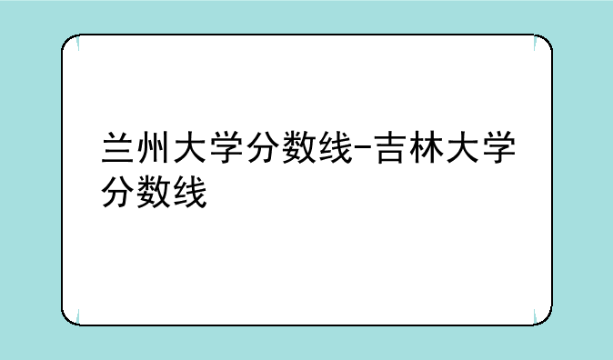 兰州大学分数线-吉林大学分数线
