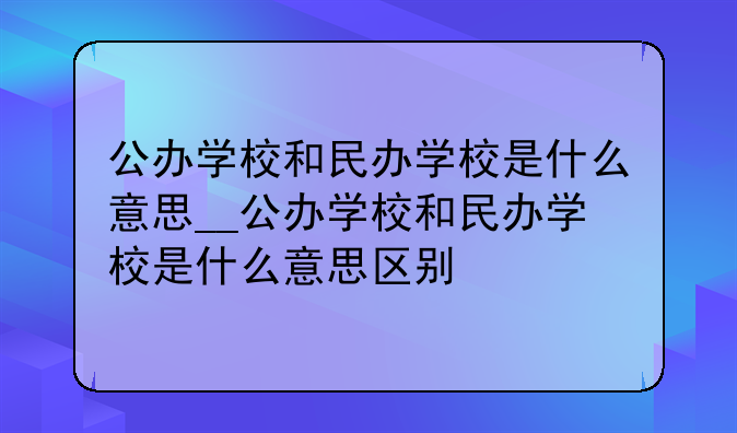 公办学校和民办学校是什么意思__公办学校和民办学校是什么意思区别