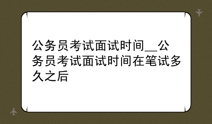 公务员考试面试时间__公务员考试面试时间在笔试多久之后