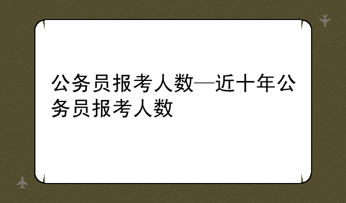 公务员报考人数—近十年公务员报考人数
