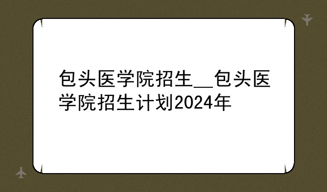 包头医学院招生__包头医学院招生计划2024年